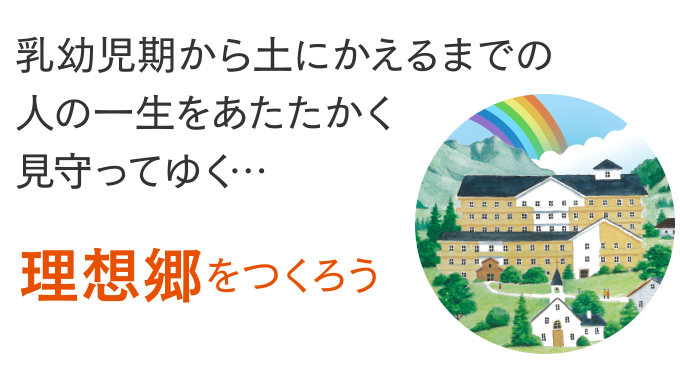 乳幼児期から土にかえるまでの人の一生をあたたかく見守ってゆく…理想郷をつくろう